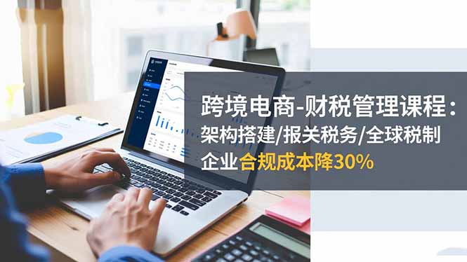 跨境电商-财税管理课程:架构搭建/报关税务/全球税制,企业合规成本降30%-财富区