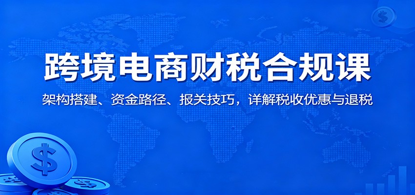 跨境电商财税合规课:架构搭建、资金路径、报关技巧,详解税收优惠与退税-财富区